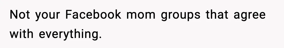 Not your Facebook mom groups that agree with everything.