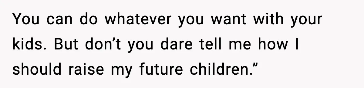 You can do whatever you want with your kids. But don’t you dare tell me how I should raise my future children.”