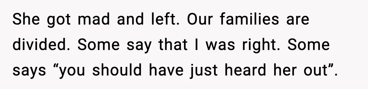 She got mad and left. Our families are divided. Some say that I was right. Some says “you should have just heard her out”.
