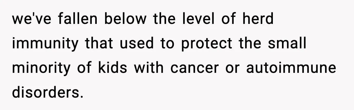 we've fallen below the level of herd immunity that used to protect the small minority of kids with cancer or autoimmune disorders.