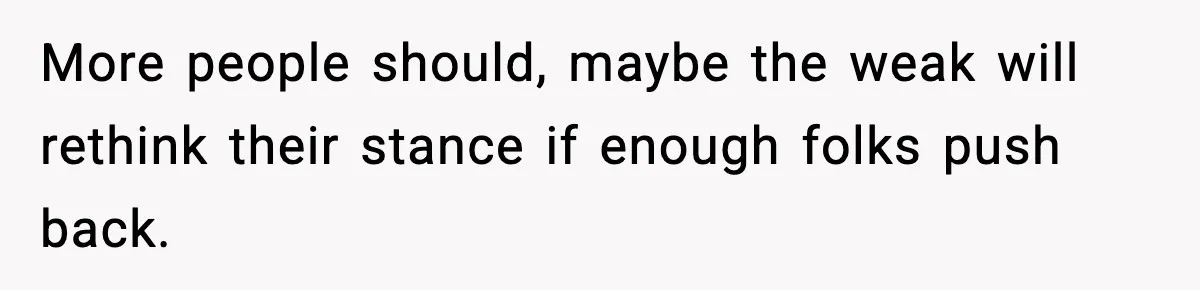 More people should, maybe the weak will rethink their stance if enough folks push back.