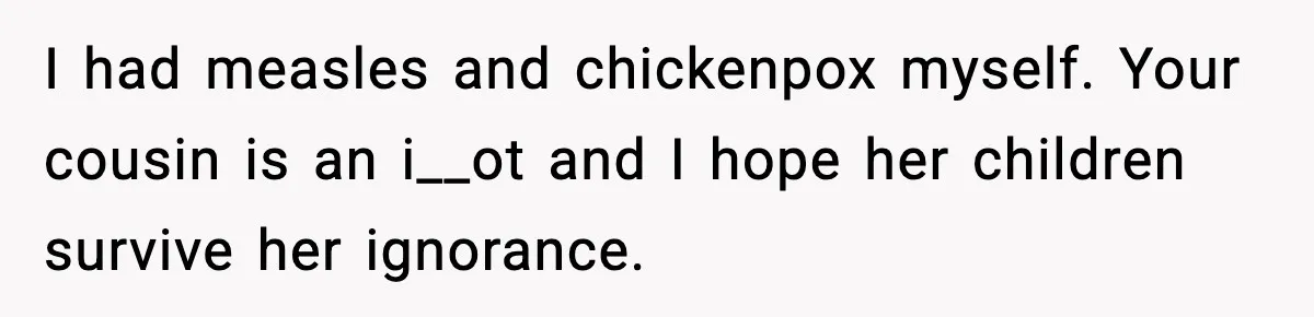 I had measles and chickenpox myself. Your cousin is an i__ot and I hope her children survive her ignorance.