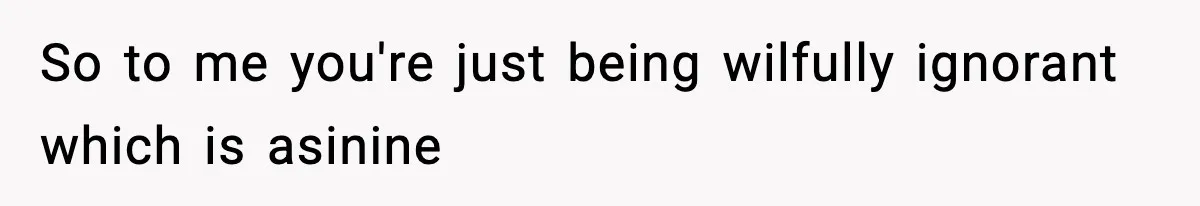 So to me you're just being wilfully ignorant which is asinine