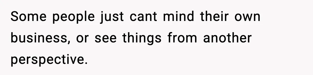 Some people just cant mind their own business, or see things from another perspective.