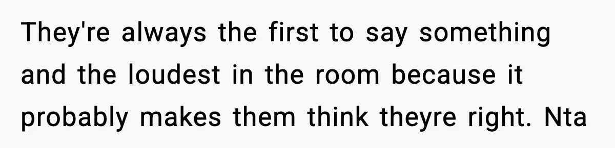 They're always the first to say something and the loudest in the room because it probably makes them think theyre right. Nta