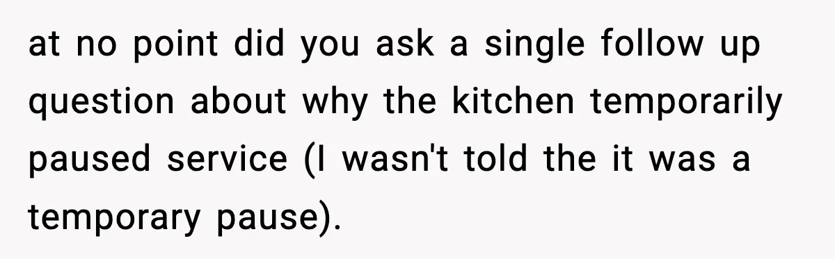 Man Leaves Negative Review After Restaurant Refuses Food At 4:55 PM, Owner Posts Snarky Response at no point did you ask a single follow up question about why the kitchen temporarily paused service (I wasn't told the it was a temporary pause).