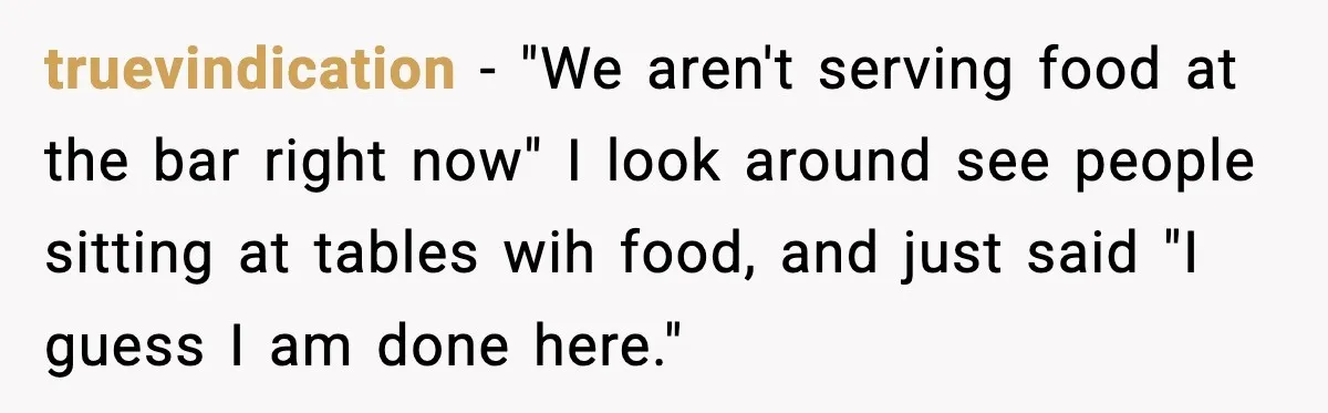 Man Leaves Negative Review After Restaurant Refuses Food At 4:55 PM, Owner Posts Snarky Response truevindication − "We aren't serving food at the bar right now" I look around see people sitting at tables wih food, and just said "I guess I am done here."
