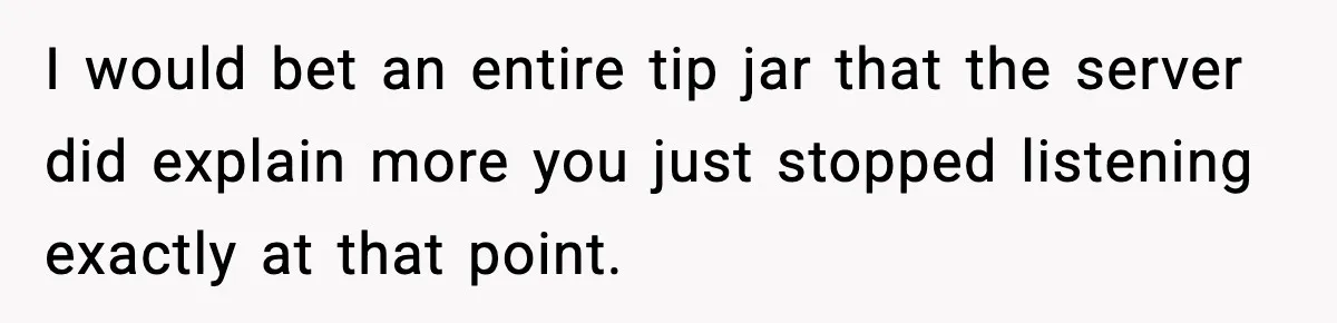 Man Leaves Negative Review After Restaurant Refuses Food At 4:55 PM, Owner Posts Snarky Response I would bet an entire tip jar that the server did explain more you just stopped listening exactly at that point.