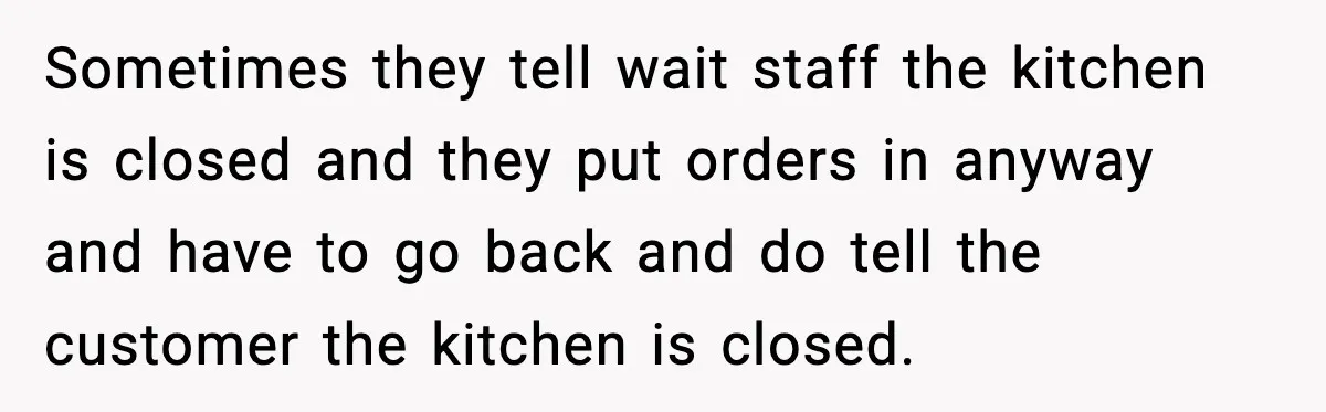 Man Leaves Negative Review After Restaurant Refuses Food At 4:55 PM, Owner Posts Snarky Response Sometimes they tell wait staff the kitchen is closed and they put orders in anyway and have to go back and do tell the customer the kitchen is closed.
