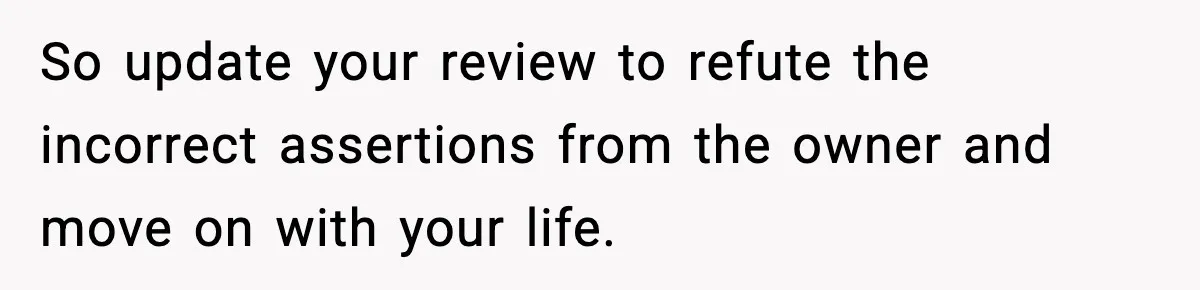 Man Leaves Negative Review After Restaurant Refuses Food At 4:55 PM, Owner Posts Snarky Response So update your review to refute the incorrect assertions from the owner and move on with your life.