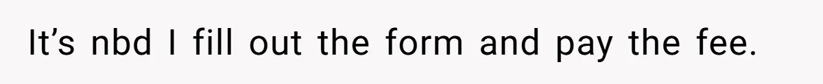 It’s nbd I fill out the form and pay the fee.