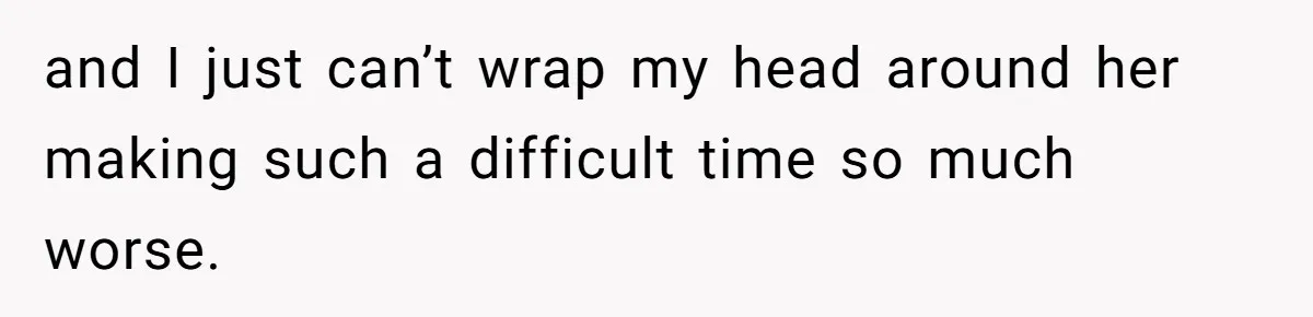 and I just can’t wrap my head around her making such a difficult time so much worse.