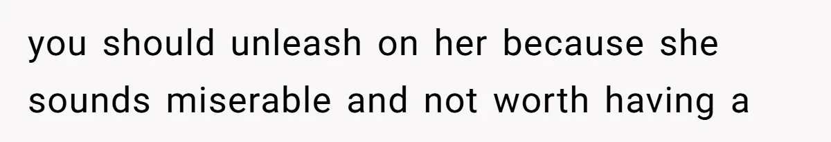 you should unleash on her because she sounds miserable and not worth having a