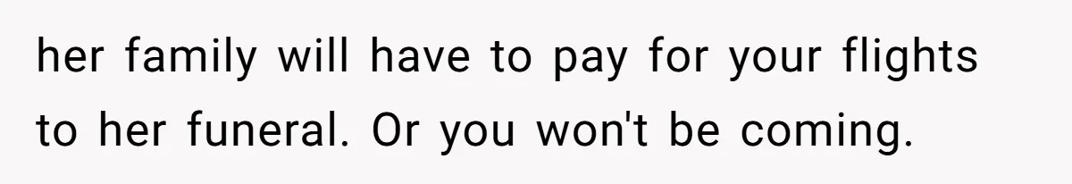 her family will have to pay for your flights to her funeral. Or you won't be coming.