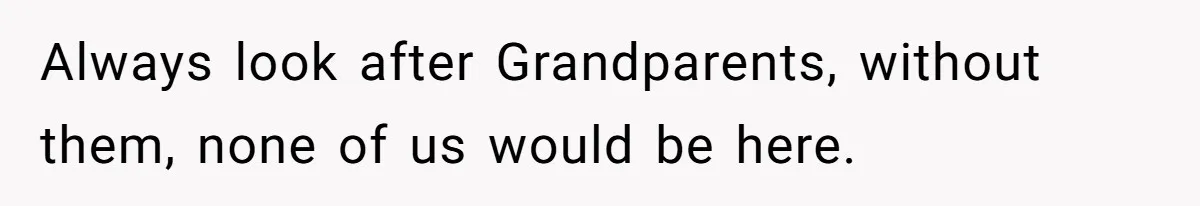 Always look after Grandparents, without them, none of us would be here.