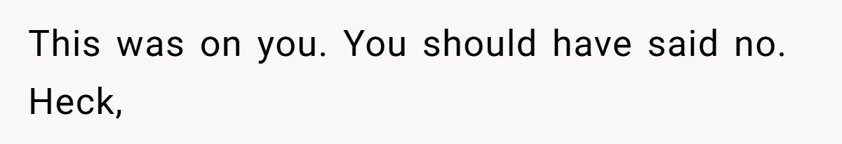 This was on you. You should have said no. Heck,