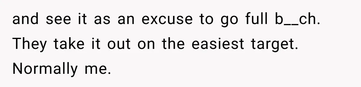 and see it as an excuse to go full b__ch. They take it out on the easiest target. Normally me.