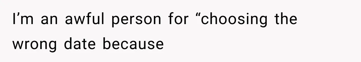 I’m an awful person for “choosing the wrong date because