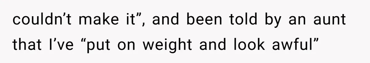 couldn’t make it”, and been told by an aunt that I’ve “put on weight and look awful”