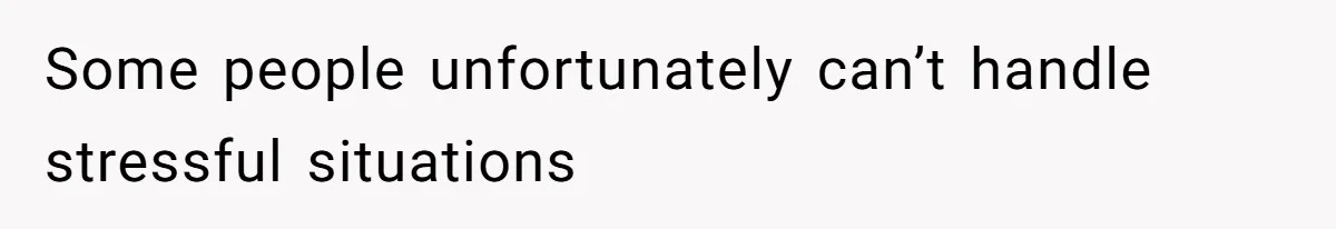 Some people unfortunately can’t handle stressful situations