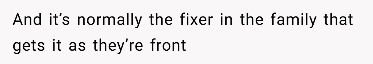 And it’s normally the fixer in the family that gets it as they’re front