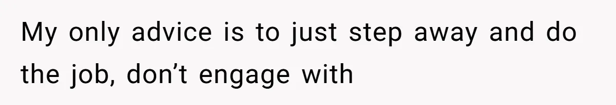 My only advice is to just step away and do the job, don’t engage with