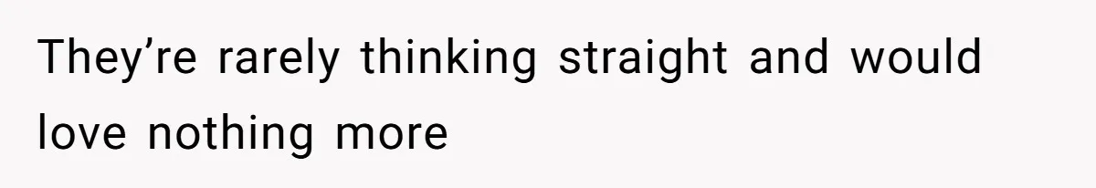 They’re rarely thinking straight and would love nothing more