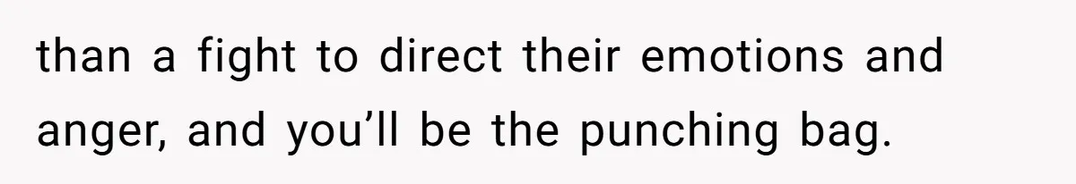 than a fight to direct their emotions and anger, and you’ll be the punching bag.