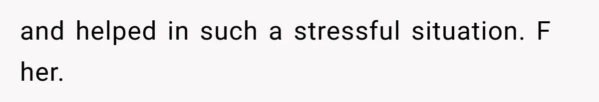 and helped in such a stressful situation. F her.