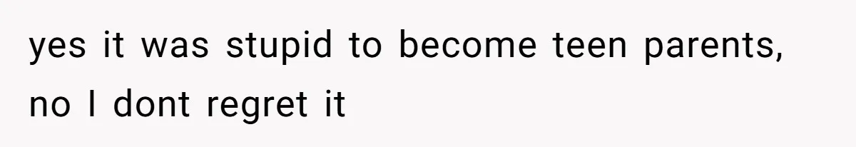 yes it was stupid to become teen parents, no I dont regret it
