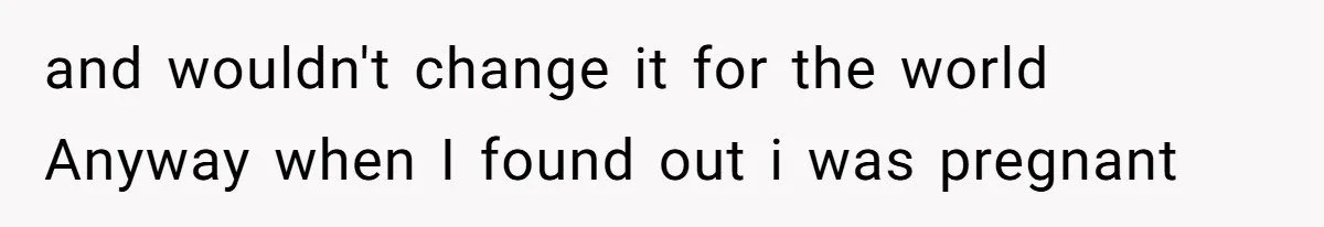 and wouldn't change it for the world Anyway when I found out i was pregnant