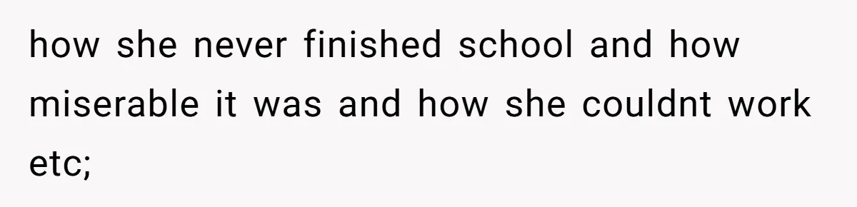 how she never finished school and how miserable it was and how she couldnt work etc;