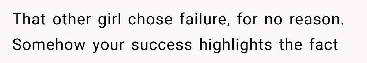 That other girl chose failure, for no reason. Somehow your success highlights the fact