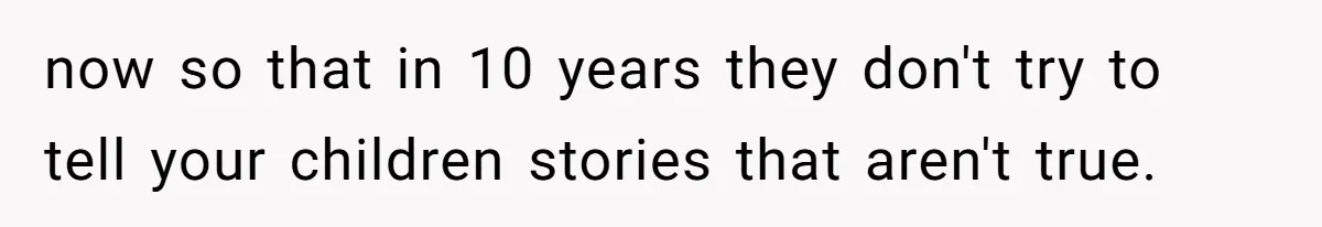 now so that in 10 years they don't try to tell your children stories that aren't true.