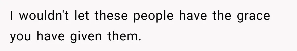I wouldn't let these people have the grace you have given them.
