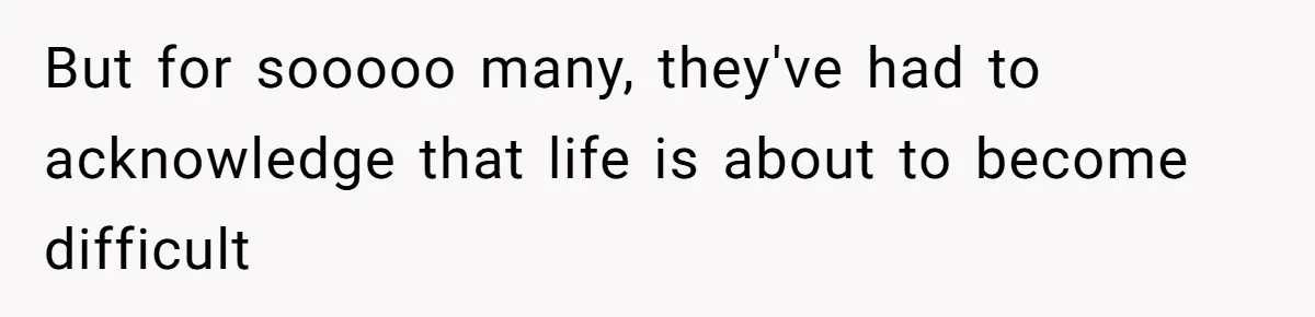 But for sooooo many, they've had to acknowledge that life is about to become difficult