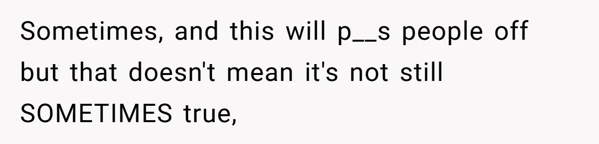 Sometimes, and this will p__s people off but that doesn't mean it's not still SOMETIMES true,