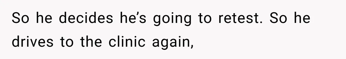 So he decides he’s going to retest. So he drives to the clinic again,