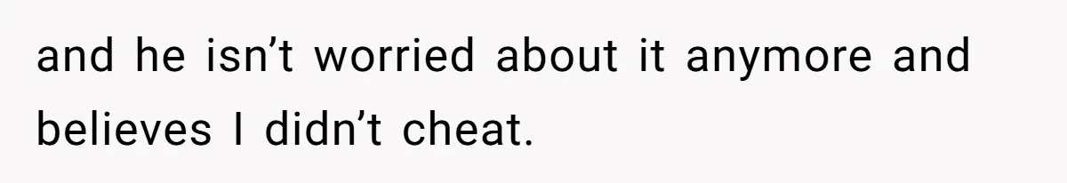 and he isn’t worried about it anymore and believes I didn’t cheat.