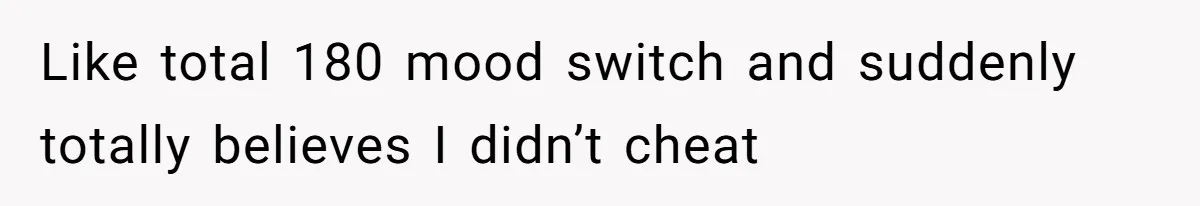 Like total 180 mood switch and suddenly totally believes I didn’t cheat