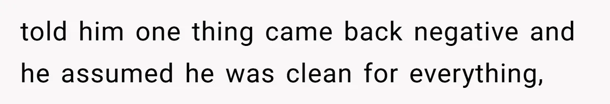 told him one thing came back negative and he assumed he was clean for everything,