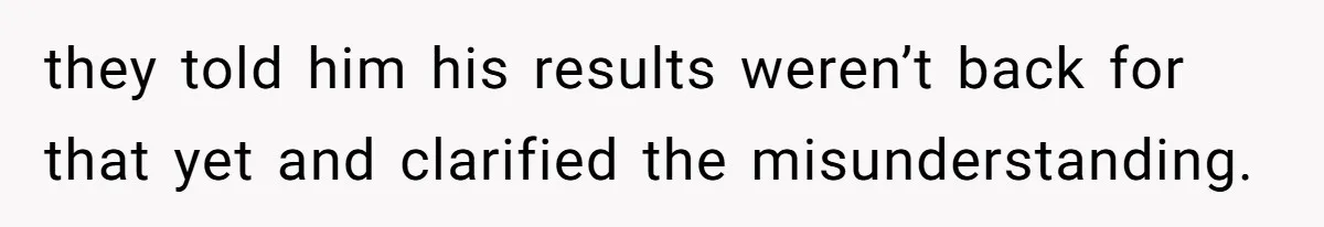 they told him his results weren’t back for that yet and clarified the misunderstanding.