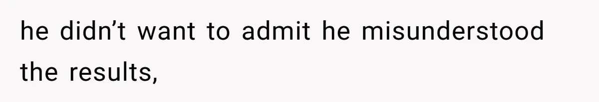 he didn’t want to admit he misunderstood the results,