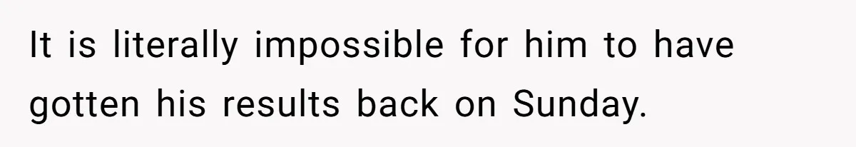 It is literally impossible for him to have gotten his results back on Sunday.