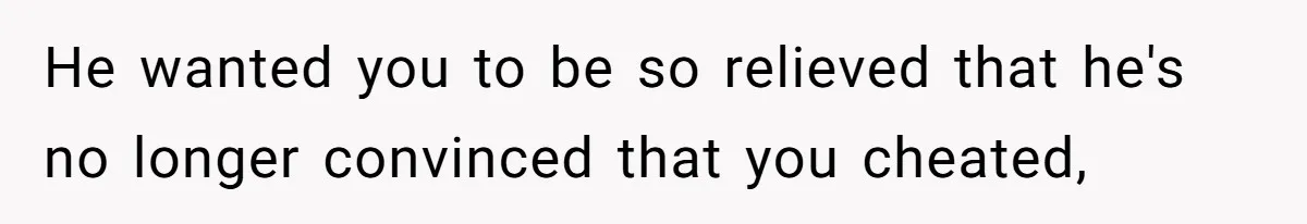 He wanted you to be so relieved that he's no longer convinced that you cheated,