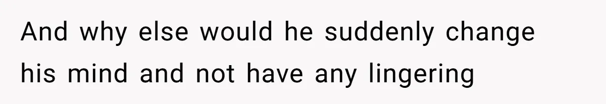 And why else would he suddenly change his mind and not have any lingering
