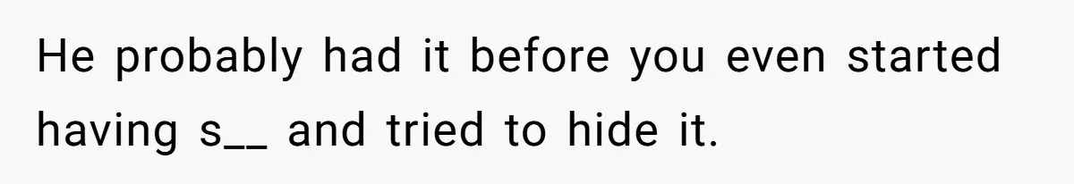 He probably had it before you even started having s__ and tried to hide it.