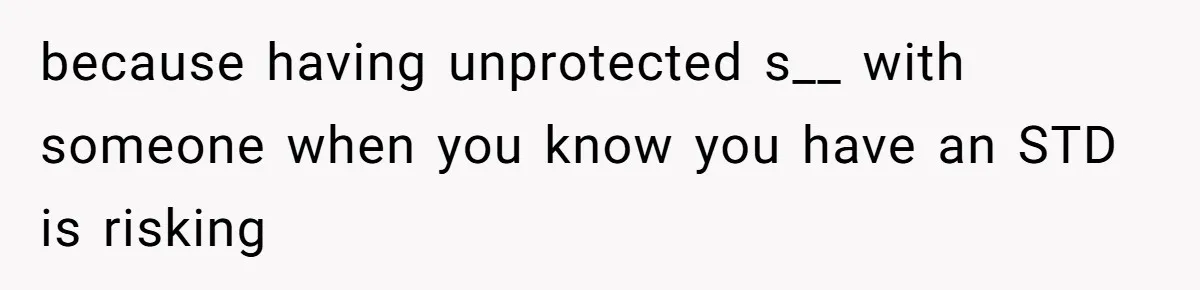 because having unprotected s__ with someone when you know you have an STD is risking