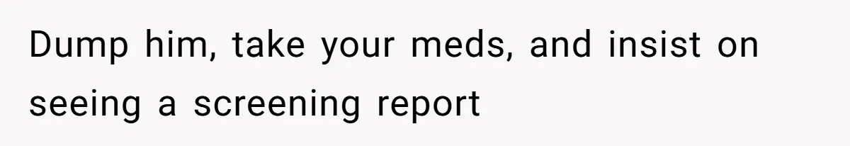 Dump him, take your meds, and insist on seeing a screening report