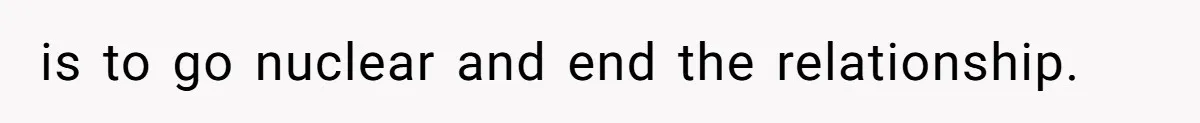 is to go nuclear and end the relationship.